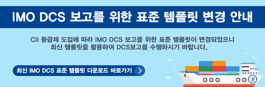 IMO DCS 보고를 위한 표준 템플릿 변경 안내  IMO DCS 보고를 위한 표준 템플릿 변경 안내 - CII 등급제 도입에 따라 IMO DCS 보고를 위한 표준 템플릿이 변경되었으니 최신 템플릿을 활용하여 DCS보고를 수행하시기 바랍니다. - 최신 IMO DCS 표준템플릿 다운로드 바로가기