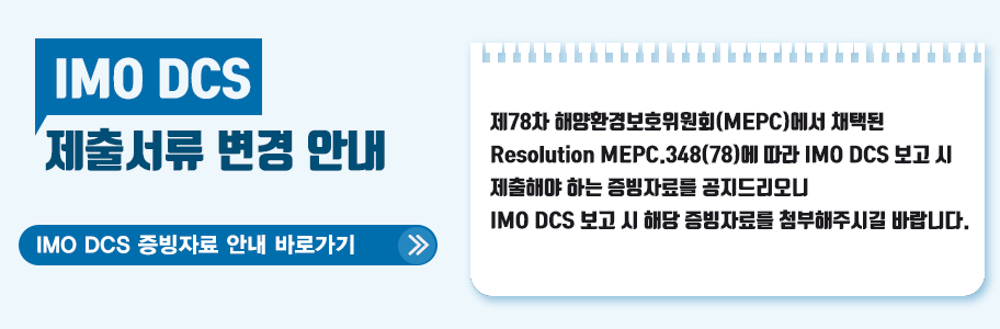 IMO DCS 제출서류 변경 안내 IMO DCS 제출서류 변경 안내 - 제78차 해양환경보호위원회(MEPC)에서 채택된 Resolution MEPC.348(78)에 따라 INO DCS 보고 시 제출하야 하는 증빙자료를 공지드리오니 IMO DCS 보고 시 해당 증빙자료를 첨부해주시길 바랍니다. - IMO DCS 증빙자료 안내 바로가기